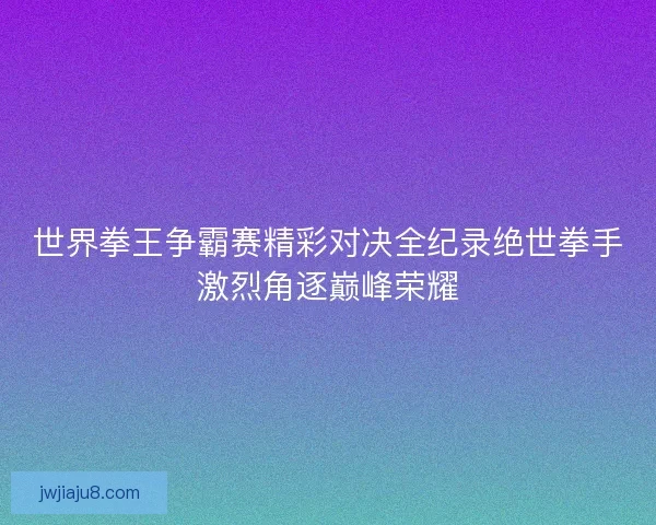 世界拳王争霸赛精彩对决全纪录绝世拳手激烈角逐巅峰荣耀