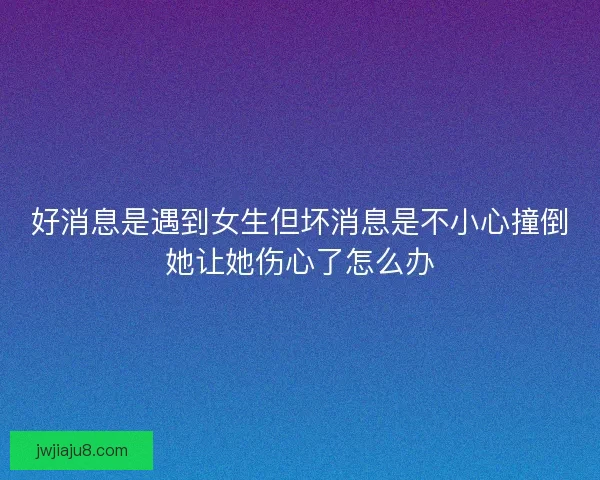 好消息是遇到女生但坏消息是不小心撞倒她让她伤心了怎么办 好消息是遇到女生但坏消息是不小心撞倒她让她伤心了怎么办