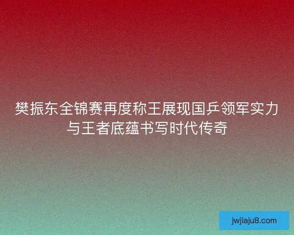 樊振东全锦赛再度称王展现国乒领军实力与王者底蕴书写时代传奇 樊振东全锦赛再度称王展现国乒领军实力与王者底蕴书写时代传奇