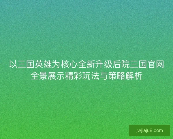以三国英雄为核心全新升级后院三国官网全景展示精彩玩法与策略解析