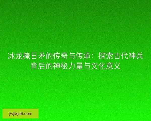 冰龙掩日矛的传奇与传承:探索古代神兵背后的神秘力量与文化意义 冰龙掩日矛的传奇与传承:探索古代神兵背后的神秘力量与文化意义