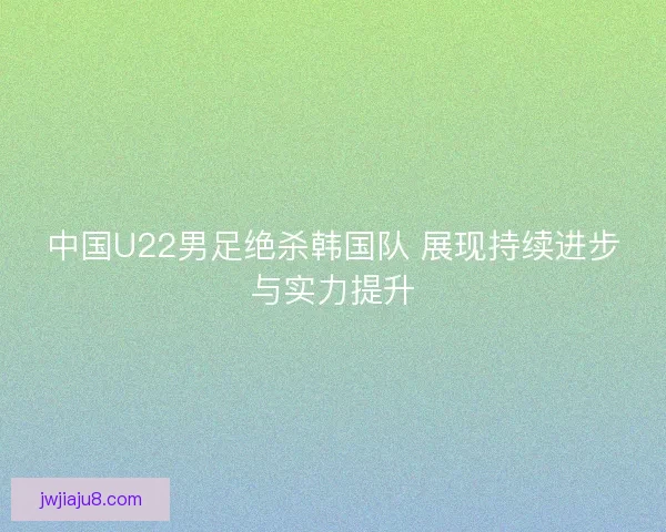 中国U22男足绝杀韩国队 展现持续进步与实力提升
