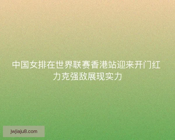 中国女排在世界联赛香港站迎来开门红 力克强敌展现实力 中国女排在世界联赛香港站迎来开门红 力克强敌展现实力
