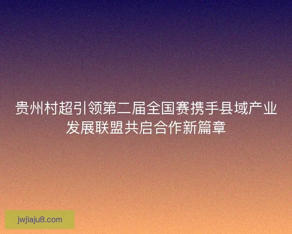 贵州村超引领第二届全国赛携手县域产业发展联盟共启合作新篇章