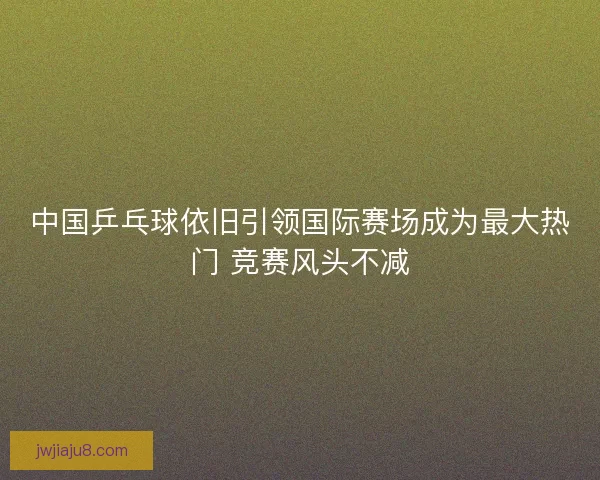 中国乒乓球依旧引领国际赛场成为最大热门 竞赛风头不减