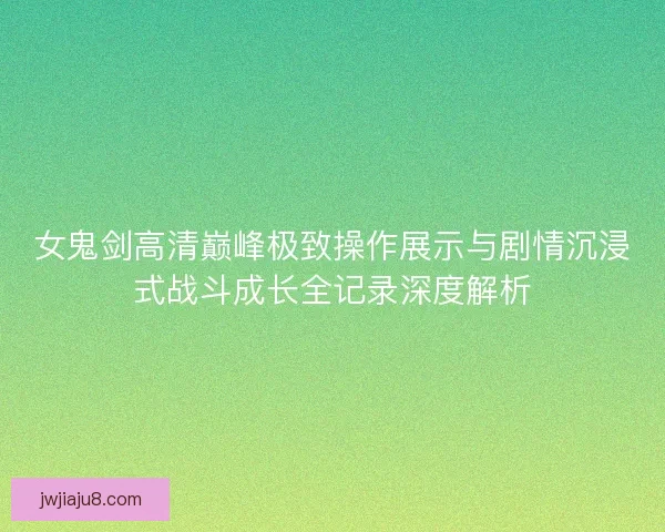 女鬼剑高清巅峰极致操作展示与剧情沉浸式战斗成长全记录深度解析