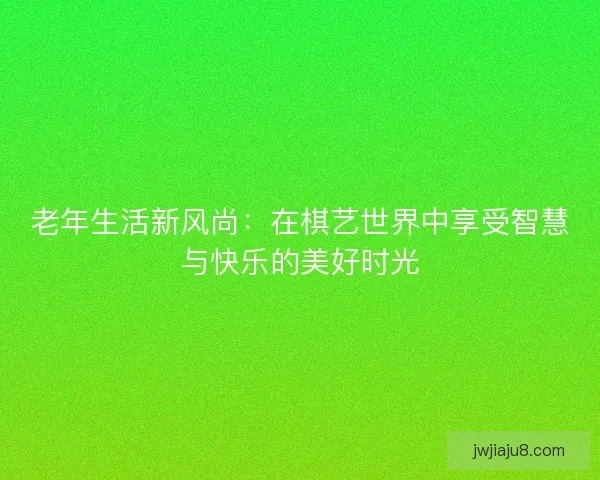 老年生活新风尚：在棋艺世界中享受智慧与快乐的美好时光