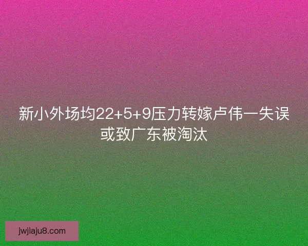 新小外场均22+5+9压力转嫁卢伟一失误或致广东被淘汰 新小外场均22+5+9压力转嫁卢伟一失误或致广东被淘汰