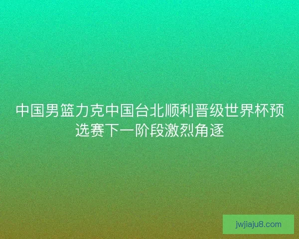 中国男篮力克中国台北顺利晋级世界杯预选赛下一阶段激烈角逐
