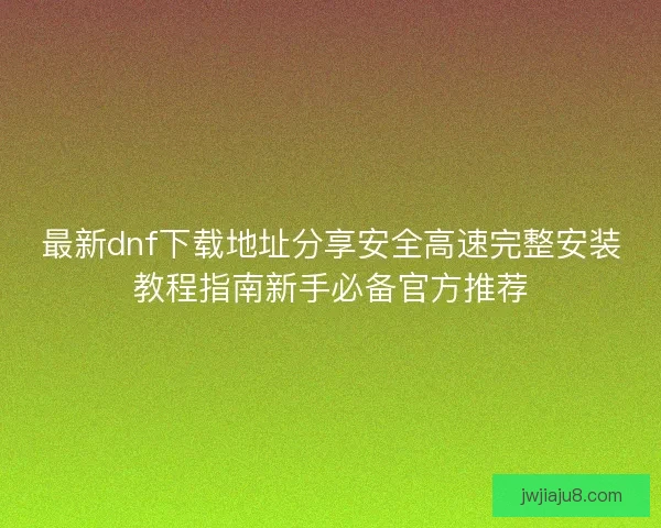 最新dnf下载地址分享安全高速完整安装教程指南新手必备官方推荐 最新dnf下载地址分享安全高速完整安装教程指南新手必备官方推荐