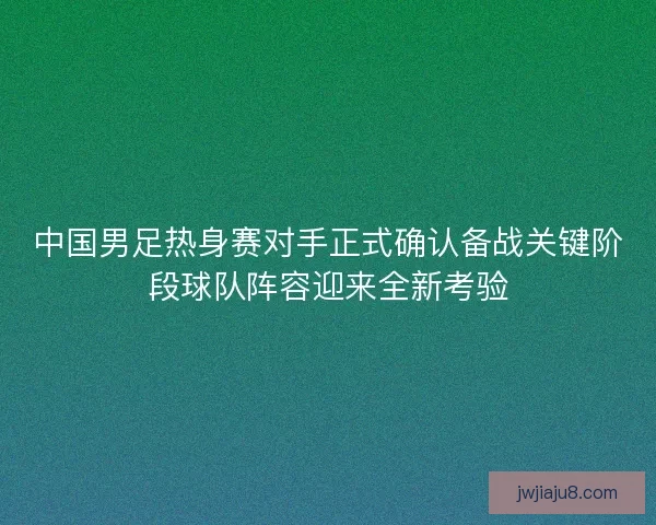 中国男足热身赛对手正式确认备战关键阶段球队阵容迎来全新考验