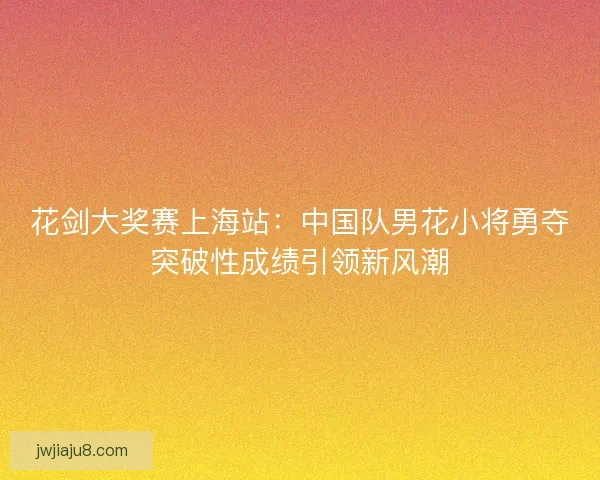 花剑大奖赛上海站：中国队男花小将勇夺突破性成绩引领新风潮