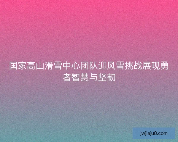 国家高山滑雪中心团队迎风雪挑战展现勇者智慧与坚韧