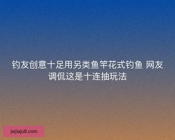 钓友创意十足用另类鱼竿花式钓鱼 网友调侃这是十连抽玩法