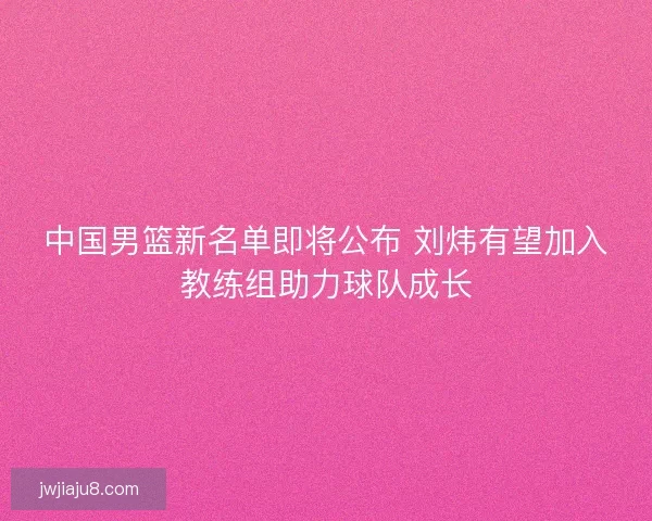 中国男篮新名单即将公布 刘炜有望加入教练组助力球队成长 中国男篮新名单即将公布 刘炜有望加入教练组助力球队成长