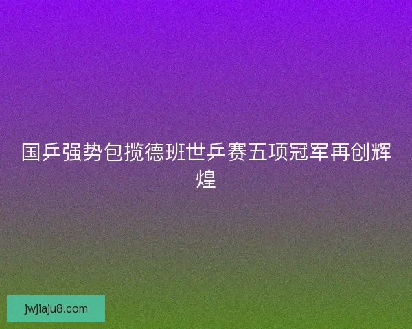 国乒强势包揽德班世乒赛五项冠军再创辉煌 国乒强势包揽德班世乒赛五项冠军再创辉煌
