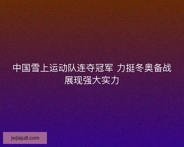 中国雪上运动队连夺冠军 力挺冬奥备战展现强大实力