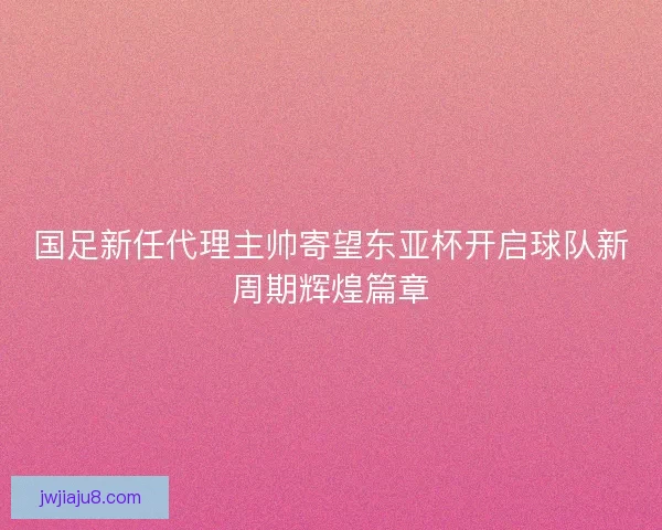 国足新任代理主帅寄望东亚杯开启球队新周期辉煌篇章 国足新任代理主帅寄望东亚杯开启球队新周期辉煌篇章